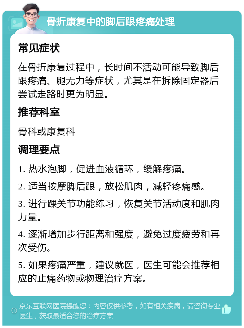 骨折康复中的脚后跟疼痛处理 常见症状 在骨折康复过程中，长时间不活动可能导致脚后跟疼痛、腿无力等症状，尤其是在拆除固定器后尝试走路时更为明显。 推荐科室 骨科或康复科 调理要点 1. 热水泡脚，促进血液循环，缓解疼痛。 2. 适当按摩脚后跟，放松肌肉，减轻疼痛感。 3. 进行踝关节功能练习，恢复关节活动度和肌肉力量。 4. 逐渐增加步行距离和强度，避免过度疲劳和再次受伤。 5. 如果疼痛严重，建议就医，医生可能会推荐相应的止痛药物或物理治疗方案。