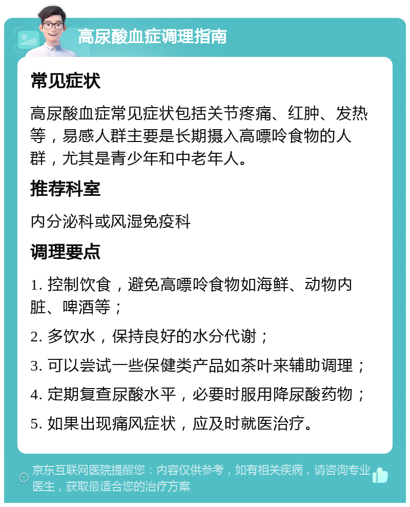 高尿酸血症调理指南 常见症状 高尿酸血症常见症状包括关节疼痛、红肿、发热等，易感人群主要是长期摄入高嘌呤食物的人群，尤其是青少年和中老年人。 推荐科室 内分泌科或风湿免疫科 调理要点 1. 控制饮食，避免高嘌呤食物如海鲜、动物内脏、啤酒等； 2. 多饮水，保持良好的水分代谢； 3. 可以尝试一些保健类产品如茶叶来辅助调理； 4. 定期复查尿酸水平，必要时服用降尿酸药物； 5. 如果出现痛风症状，应及时就医治疗。