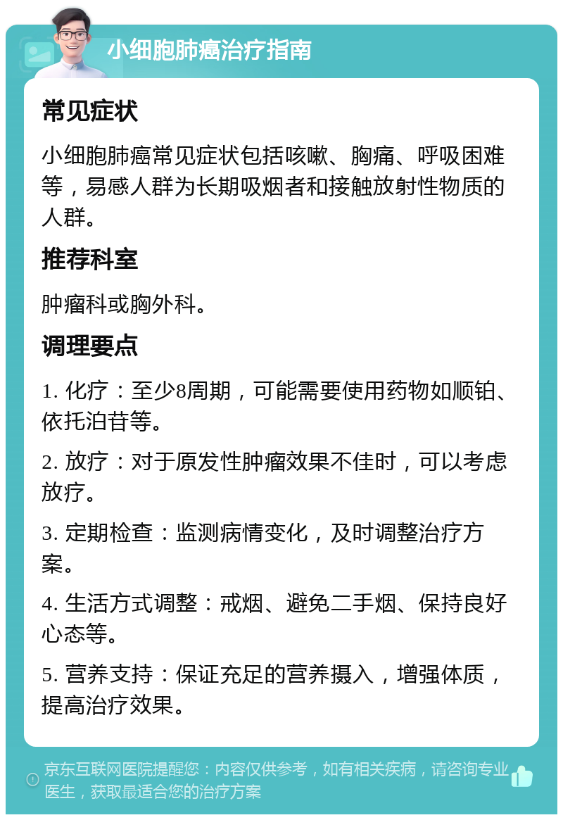 小细胞肺癌治疗指南 常见症状 小细胞肺癌常见症状包括咳嗽、胸痛、呼吸困难等，易感人群为长期吸烟者和接触放射性物质的人群。 推荐科室 肿瘤科或胸外科。 调理要点 1. 化疗：至少8周期，可能需要使用药物如顺铂、依托泊苷等。 2. 放疗：对于原发性肿瘤效果不佳时，可以考虑放疗。 3. 定期检查：监测病情变化，及时调整治疗方案。 4. 生活方式调整：戒烟、避免二手烟、保持良好心态等。 5. 营养支持：保证充足的营养摄入，增强体质，提高治疗效果。