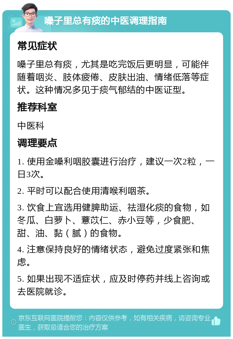 嗓子里总有痰的中医调理指南 常见症状 嗓子里总有痰，尤其是吃完饭后更明显，可能伴随着咽炎、肢体疲倦、皮肤出油、情绪低落等症状。这种情况多见于痰气郁结的中医证型。 推荐科室 中医科 调理要点 1. 使用金嗓利咽胶囊进行治疗，建议一次2粒，一日3次。 2. 平时可以配合使用清喉利咽茶。 3. 饮食上宜选用健脾助运、祛湿化痰的食物，如冬瓜、白萝卜、薏苡仁、赤小豆等，少食肥、甜、油、黏（腻）的食物。 4. 注意保持良好的情绪状态，避免过度紧张和焦虑。 5. 如果出现不适症状，应及时停药并线上咨询或去医院就诊。