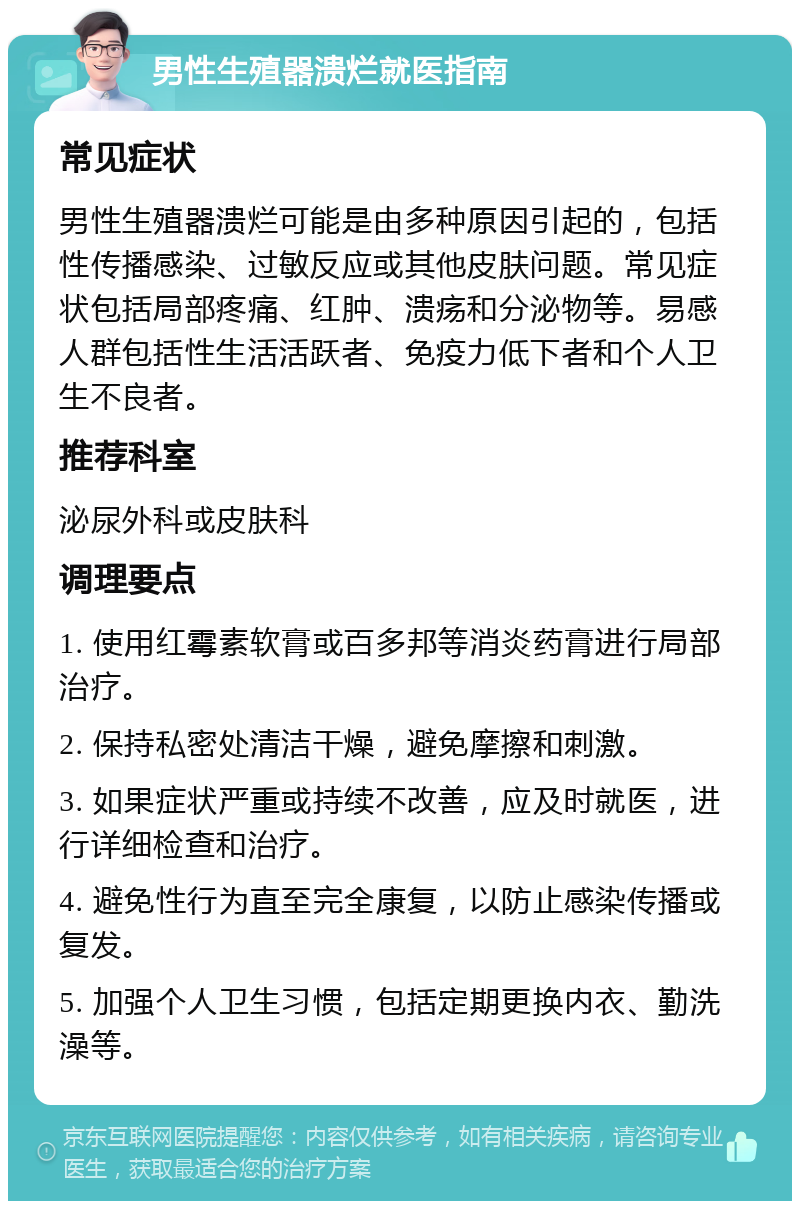 男性生殖器溃烂就医指南 常见症状 男性生殖器溃烂可能是由多种原因引起的，包括性传播感染、过敏反应或其他皮肤问题。常见症状包括局部疼痛、红肿、溃疡和分泌物等。易感人群包括性生活活跃者、免疫力低下者和个人卫生不良者。 推荐科室 泌尿外科或皮肤科 调理要点 1. 使用红霉素软膏或百多邦等消炎药膏进行局部治疗。 2. 保持私密处清洁干燥，避免摩擦和刺激。 3. 如果症状严重或持续不改善，应及时就医，进行详细检查和治疗。 4. 避免性行为直至完全康复，以防止感染传播或复发。 5. 加强个人卫生习惯，包括定期更换内衣、勤洗澡等。