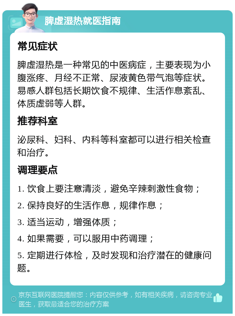 脾虚湿热就医指南 常见症状 脾虚湿热是一种常见的中医病症，主要表现为小腹涨疼、月经不正常、尿液黄色带气泡等症状。易感人群包括长期饮食不规律、生活作息紊乱、体质虚弱等人群。 推荐科室 泌尿科、妇科、内科等科室都可以进行相关检查和治疗。 调理要点 1. 饮食上要注意清淡，避免辛辣刺激性食物； 2. 保持良好的生活作息，规律作息； 3. 适当运动，增强体质； 4. 如果需要，可以服用中药调理； 5. 定期进行体检，及时发现和治疗潜在的健康问题。