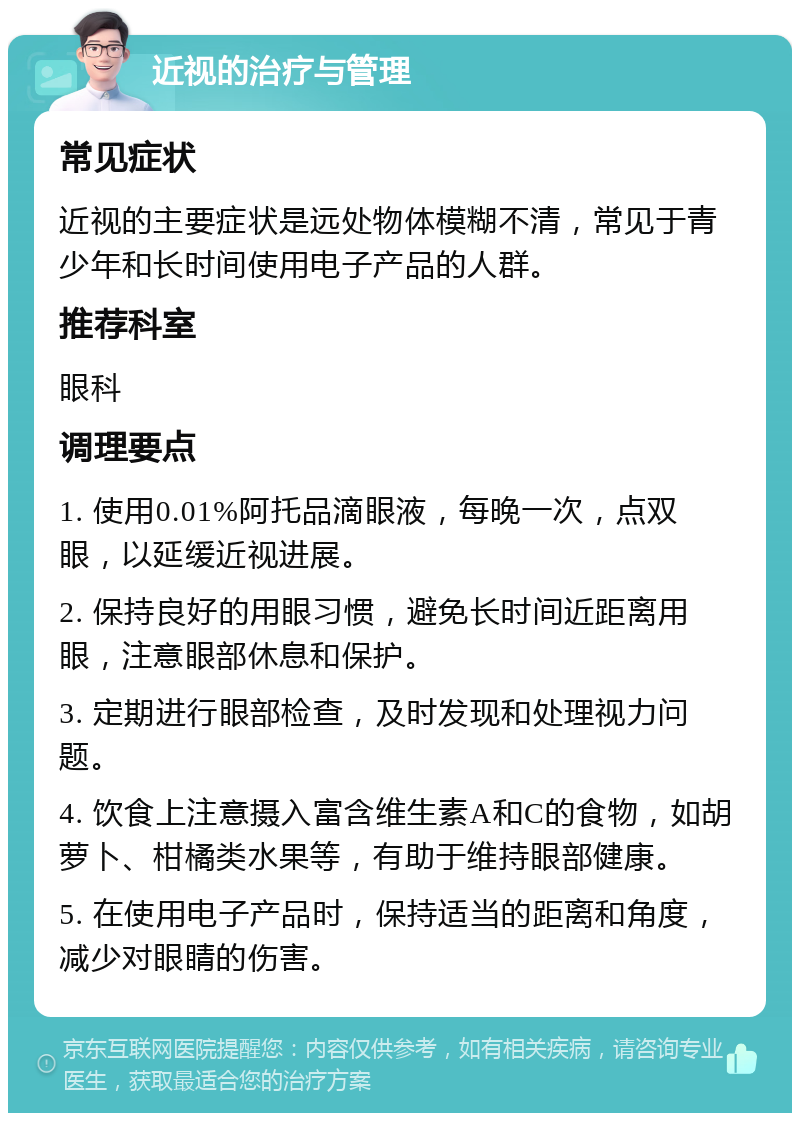 近视的治疗与管理 常见症状 近视的主要症状是远处物体模糊不清，常见于青少年和长时间使用电子产品的人群。 推荐科室 眼科 调理要点 1. 使用0.01%阿托品滴眼液，每晚一次，点双眼，以延缓近视进展。 2. 保持良好的用眼习惯，避免长时间近距离用眼，注意眼部休息和保护。 3. 定期进行眼部检查，及时发现和处理视力问题。 4. 饮食上注意摄入富含维生素A和C的食物，如胡萝卜、柑橘类水果等，有助于维持眼部健康。 5. 在使用电子产品时，保持适当的距离和角度，减少对眼睛的伤害。