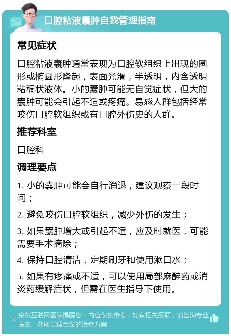 口腔粘液囊肿自我管理指南 常见症状 口腔粘液囊肿通常表现为口腔软组织上出现的圆形或椭圆形隆起，表面光滑，半透明，内含透明粘稠状液体。小的囊肿可能无自觉症状，但大的囊肿可能会引起不适或疼痛。易感人群包括经常咬伤口腔软组织或有口腔外伤史的人群。 推荐科室 口腔科 调理要点 1. 小的囊肿可能会自行消退，建议观察一段时间； 2. 避免咬伤口腔软组织，减少外伤的发生； 3. 如果囊肿增大或引起不适，应及时就医，可能需要手术摘除； 4. 保持口腔清洁，定期刷牙和使用漱口水； 5. 如果有疼痛或不适，可以使用局部麻醉药或消炎药缓解症状，但需在医生指导下使用。