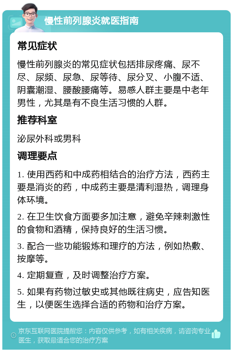 慢性前列腺炎就医指南 常见症状 慢性前列腺炎的常见症状包括排尿疼痛、尿不尽、尿频、尿急、尿等待、尿分叉、小腹不适、阴囊潮湿、腰酸腰痛等。易感人群主要是中老年男性，尤其是有不良生活习惯的人群。 推荐科室 泌尿外科或男科 调理要点 1. 使用西药和中成药相结合的治疗方法，西药主要是消炎的药，中成药主要是清利湿热，调理身体环境。 2. 在卫生饮食方面要多加注意，避免辛辣刺激性的食物和酒精，保持良好的生活习惯。 3. 配合一些功能锻炼和理疗的方法，例如热敷、按摩等。 4. 定期复查，及时调整治疗方案。 5. 如果有药物过敏史或其他既往病史，应告知医生，以便医生选择合适的药物和治疗方案。