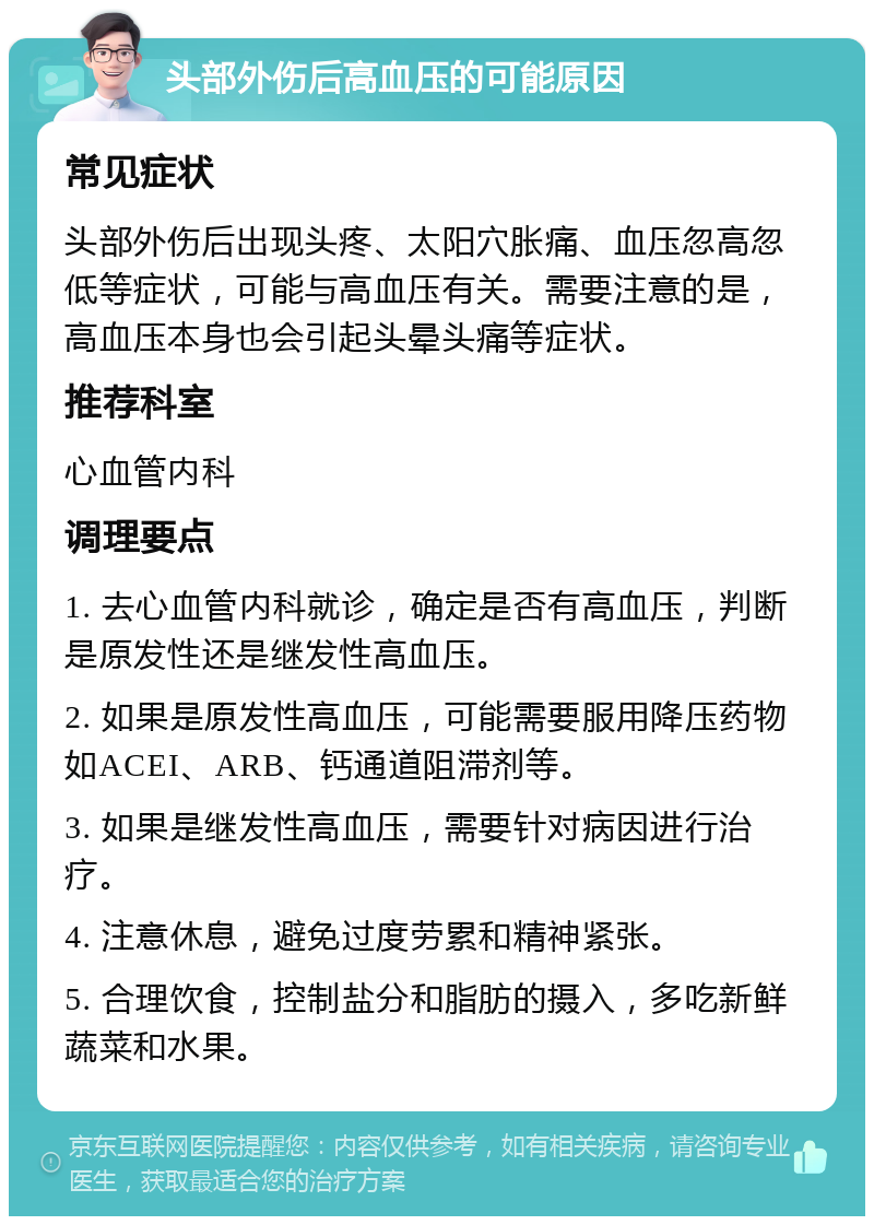 头部外伤后高血压的可能原因 常见症状 头部外伤后出现头疼、太阳穴胀痛、血压忽高忽低等症状，可能与高血压有关。需要注意的是，高血压本身也会引起头晕头痛等症状。 推荐科室 心血管内科 调理要点 1. 去心血管内科就诊，确定是否有高血压，判断是原发性还是继发性高血压。 2. 如果是原发性高血压，可能需要服用降压药物如ACEI、ARB、钙通道阻滞剂等。 3. 如果是继发性高血压，需要针对病因进行治疗。 4. 注意休息，避免过度劳累和精神紧张。 5. 合理饮食，控制盐分和脂肪的摄入，多吃新鲜蔬菜和水果。