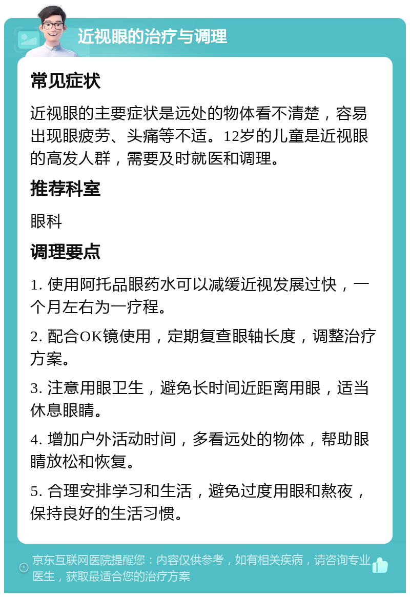 近视眼的治疗与调理 常见症状 近视眼的主要症状是远处的物体看不清楚，容易出现眼疲劳、头痛等不适。12岁的儿童是近视眼的高发人群，需要及时就医和调理。 推荐科室 眼科 调理要点 1. 使用阿托品眼药水可以减缓近视发展过快，一个月左右为一疗程。 2. 配合OK镜使用，定期复查眼轴长度，调整治疗方案。 3. 注意用眼卫生，避免长时间近距离用眼，适当休息眼睛。 4. 增加户外活动时间，多看远处的物体，帮助眼睛放松和恢复。 5. 合理安排学习和生活，避免过度用眼和熬夜，保持良好的生活习惯。