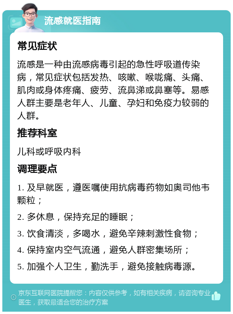 流感就医指南 常见症状 流感是一种由流感病毒引起的急性呼吸道传染病，常见症状包括发热、咳嗽、喉咙痛、头痛、肌肉或身体疼痛、疲劳、流鼻涕或鼻塞等。易感人群主要是老年人、儿童、孕妇和免疫力较弱的人群。 推荐科室 儿科或呼吸内科 调理要点 1. 及早就医，遵医嘱使用抗病毒药物如奥司他韦颗粒； 2. 多休息，保持充足的睡眠； 3. 饮食清淡，多喝水，避免辛辣刺激性食物； 4. 保持室内空气流通，避免人群密集场所； 5. 加强个人卫生，勤洗手，避免接触病毒源。