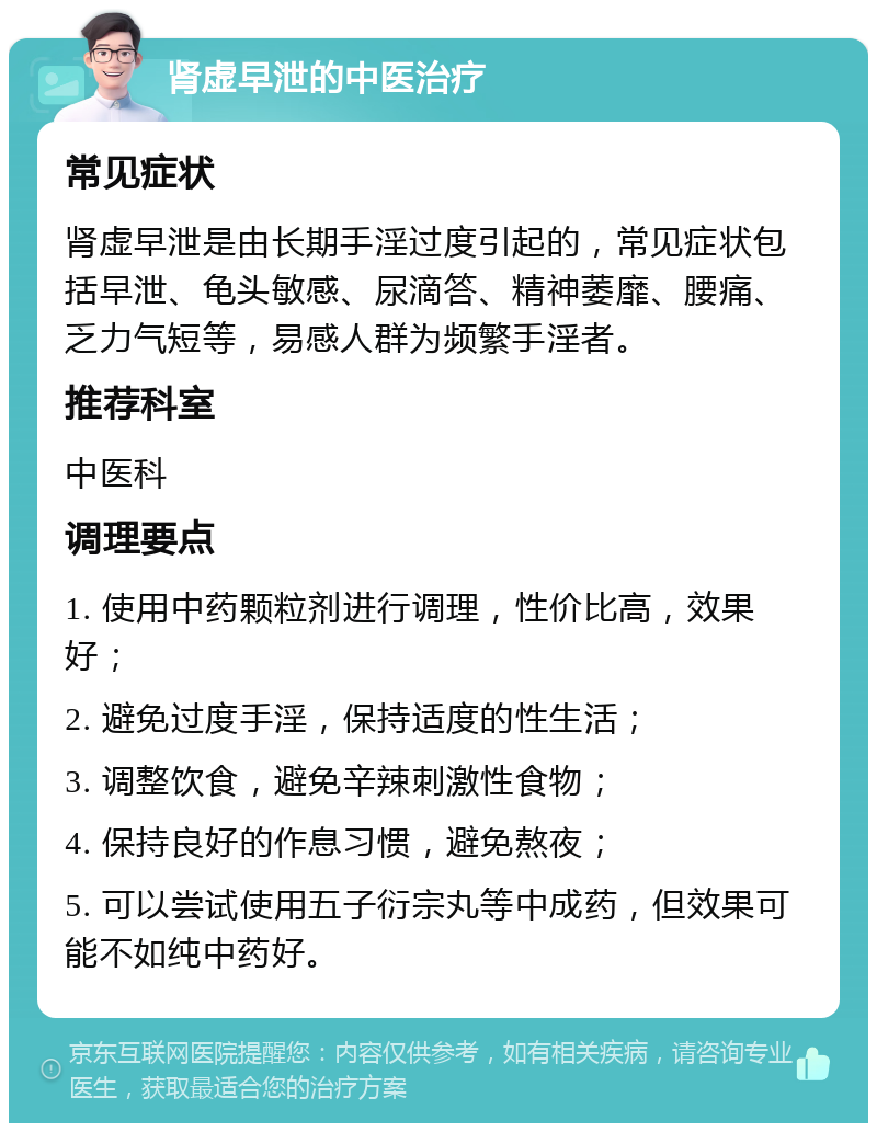 肾虚早泄的中医治疗 常见症状 肾虚早泄是由长期手淫过度引起的，常见症状包括早泄、龟头敏感、尿滴答、精神萎靡、腰痛、乏力气短等，易感人群为频繁手淫者。 推荐科室 中医科 调理要点 1. 使用中药颗粒剂进行调理，性价比高，效果好； 2. 避免过度手淫，保持适度的性生活； 3. 调整饮食，避免辛辣刺激性食物； 4. 保持良好的作息习惯，避免熬夜； 5. 可以尝试使用五子衍宗丸等中成药，但效果可能不如纯中药好。