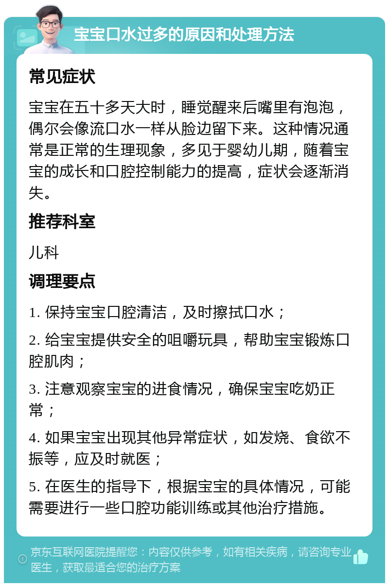 宝宝口水过多的原因和处理方法 常见症状 宝宝在五十多天大时，睡觉醒来后嘴里有泡泡，偶尔会像流口水一样从脸边留下来。这种情况通常是正常的生理现象，多见于婴幼儿期，随着宝宝的成长和口腔控制能力的提高，症状会逐渐消失。 推荐科室 儿科 调理要点 1. 保持宝宝口腔清洁，及时擦拭口水； 2. 给宝宝提供安全的咀嚼玩具，帮助宝宝锻炼口腔肌肉； 3. 注意观察宝宝的进食情况，确保宝宝吃奶正常； 4. 如果宝宝出现其他异常症状，如发烧、食欲不振等，应及时就医； 5. 在医生的指导下，根据宝宝的具体情况，可能需要进行一些口腔功能训练或其他治疗措施。