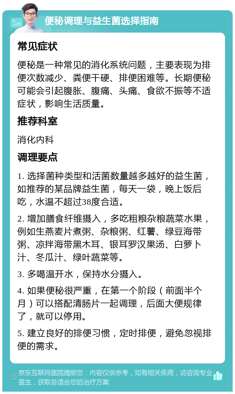 便秘调理与益生菌选择指南 常见症状 便秘是一种常见的消化系统问题，主要表现为排便次数减少、粪便干硬、排便困难等。长期便秘可能会引起腹胀、腹痛、头痛、食欲不振等不适症状，影响生活质量。 推荐科室 消化内科 调理要点 1. 选择菌种类型和活菌数量越多越好的益生菌，如推荐的某品牌益生菌，每天一袋，晚上饭后吃，水温不超过38度合适。 2. 增加膳食纤维摄入，多吃粗粮杂粮蔬菜水果，例如生燕麦片煮粥、杂粮粥、红薯、绿豆海带粥、凉拌海带黑木耳、银耳罗汉果汤、白萝卜汁、冬瓜汁、绿叶蔬菜等。 3. 多喝温开水，保持水分摄入。 4. 如果便秘很严重，在第一个阶段（前面半个月）可以搭配清肠片一起调理，后面大便规律了，就可以停用。 5. 建立良好的排便习惯，定时排便，避免忽视排便的需求。