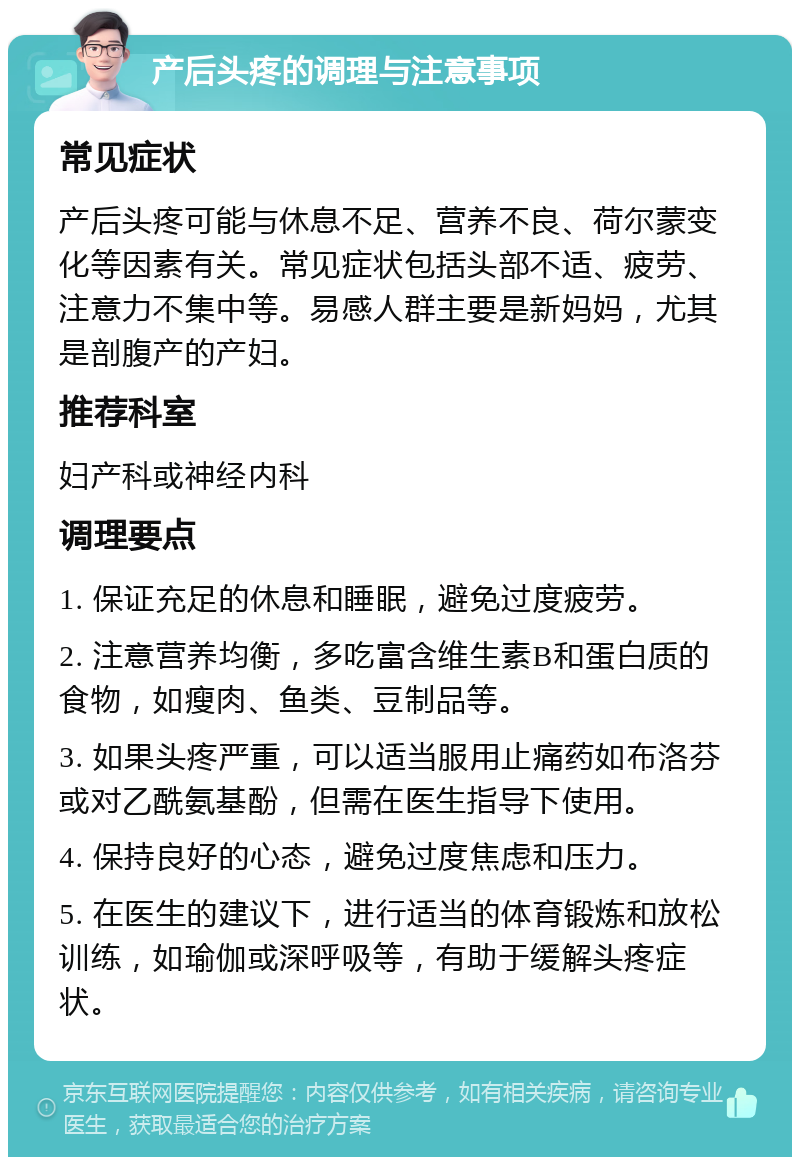 产后头疼的调理与注意事项 常见症状 产后头疼可能与休息不足、营养不良、荷尔蒙变化等因素有关。常见症状包括头部不适、疲劳、注意力不集中等。易感人群主要是新妈妈，尤其是剖腹产的产妇。 推荐科室 妇产科或神经内科 调理要点 1. 保证充足的休息和睡眠，避免过度疲劳。 2. 注意营养均衡，多吃富含维生素B和蛋白质的食物，如瘦肉、鱼类、豆制品等。 3. 如果头疼严重，可以适当服用止痛药如布洛芬或对乙酰氨基酚，但需在医生指导下使用。 4. 保持良好的心态，避免过度焦虑和压力。 5. 在医生的建议下，进行适当的体育锻炼和放松训练，如瑜伽或深呼吸等，有助于缓解头疼症状。