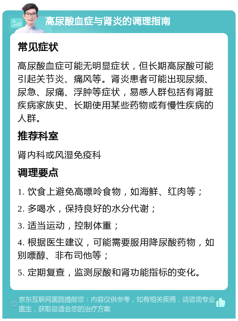 高尿酸血症与肾炎的调理指南 常见症状 高尿酸血症可能无明显症状，但长期高尿酸可能引起关节炎、痛风等。肾炎患者可能出现尿频、尿急、尿痛、浮肿等症状，易感人群包括有肾脏疾病家族史、长期使用某些药物或有慢性疾病的人群。 推荐科室 肾内科或风湿免疫科 调理要点 1. 饮食上避免高嘌呤食物，如海鲜、红肉等； 2. 多喝水，保持良好的水分代谢； 3. 适当运动，控制体重； 4. 根据医生建议，可能需要服用降尿酸药物，如别嘌醇、非布司他等； 5. 定期复查，监测尿酸和肾功能指标的变化。