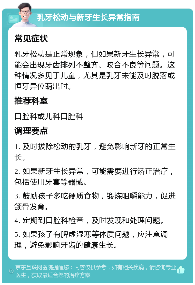 乳牙松动与新牙生长异常指南 常见症状 乳牙松动是正常现象，但如果新牙生长异常，可能会出现牙齿排列不整齐、咬合不良等问题。这种情况多见于儿童，尤其是乳牙未能及时脱落或恒牙异位萌出时。 推荐科室 口腔科或儿科口腔科 调理要点 1. 及时拔除松动的乳牙，避免影响新牙的正常生长。 2. 如果新牙生长异常，可能需要进行矫正治疗，包括使用牙套等器械。 3. 鼓励孩子多吃硬质食物，锻炼咀嚼能力，促进颌骨发育。 4. 定期到口腔科检查，及时发现和处理问题。 5. 如果孩子有脾虚湿寒等体质问题，应注意调理，避免影响牙齿的健康生长。