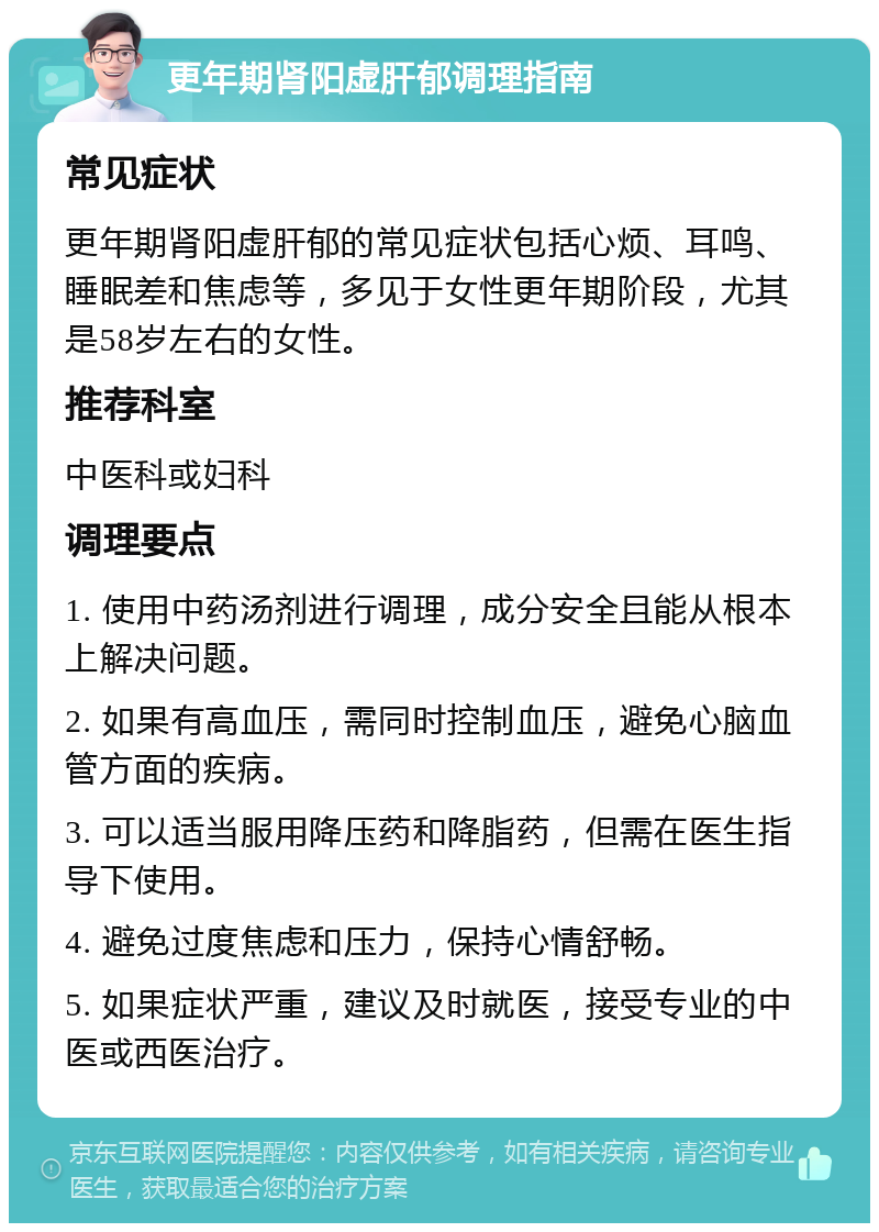 更年期肾阳虚肝郁调理指南 常见症状 更年期肾阳虚肝郁的常见症状包括心烦、耳鸣、睡眠差和焦虑等，多见于女性更年期阶段，尤其是58岁左右的女性。 推荐科室 中医科或妇科 调理要点 1. 使用中药汤剂进行调理，成分安全且能从根本上解决问题。 2. 如果有高血压，需同时控制血压，避免心脑血管方面的疾病。 3. 可以适当服用降压药和降脂药，但需在医生指导下使用。 4. 避免过度焦虑和压力，保持心情舒畅。 5. 如果症状严重，建议及时就医，接受专业的中医或西医治疗。