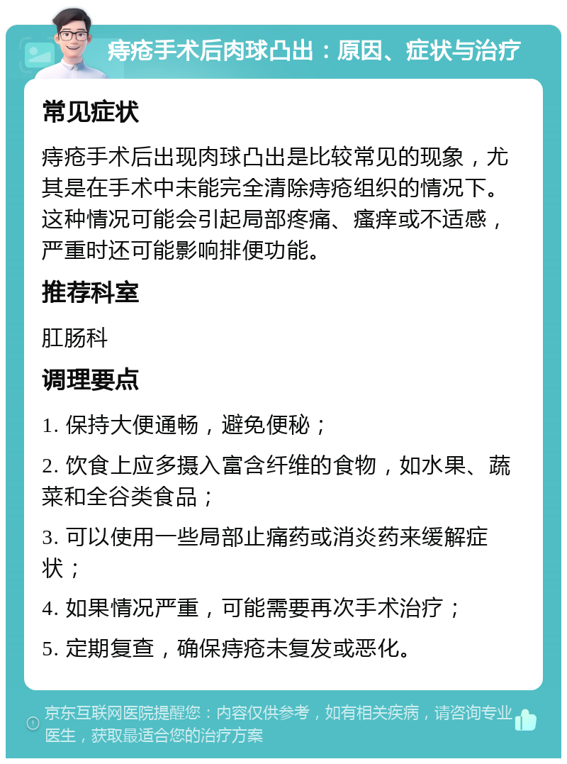 痔疮手术后肉球凸出：原因、症状与治疗 常见症状 痔疮手术后出现肉球凸出是比较常见的现象，尤其是在手术中未能完全清除痔疮组织的情况下。这种情况可能会引起局部疼痛、瘙痒或不适感，严重时还可能影响排便功能。 推荐科室 肛肠科 调理要点 1. 保持大便通畅，避免便秘； 2. 饮食上应多摄入富含纤维的食物，如水果、蔬菜和全谷类食品； 3. 可以使用一些局部止痛药或消炎药来缓解症状； 4. 如果情况严重，可能需要再次手术治疗； 5. 定期复查，确保痔疮未复发或恶化。