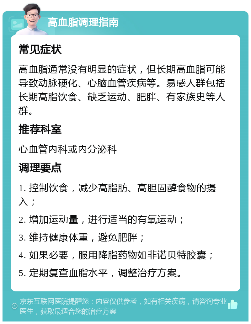 高血脂调理指南 常见症状 高血脂通常没有明显的症状，但长期高血脂可能导致动脉硬化、心脑血管疾病等。易感人群包括长期高脂饮食、缺乏运动、肥胖、有家族史等人群。 推荐科室 心血管内科或内分泌科 调理要点 1. 控制饮食，减少高脂肪、高胆固醇食物的摄入； 2. 增加运动量，进行适当的有氧运动； 3. 维持健康体重，避免肥胖； 4. 如果必要，服用降脂药物如非诺贝特胶囊； 5. 定期复查血脂水平，调整治疗方案。