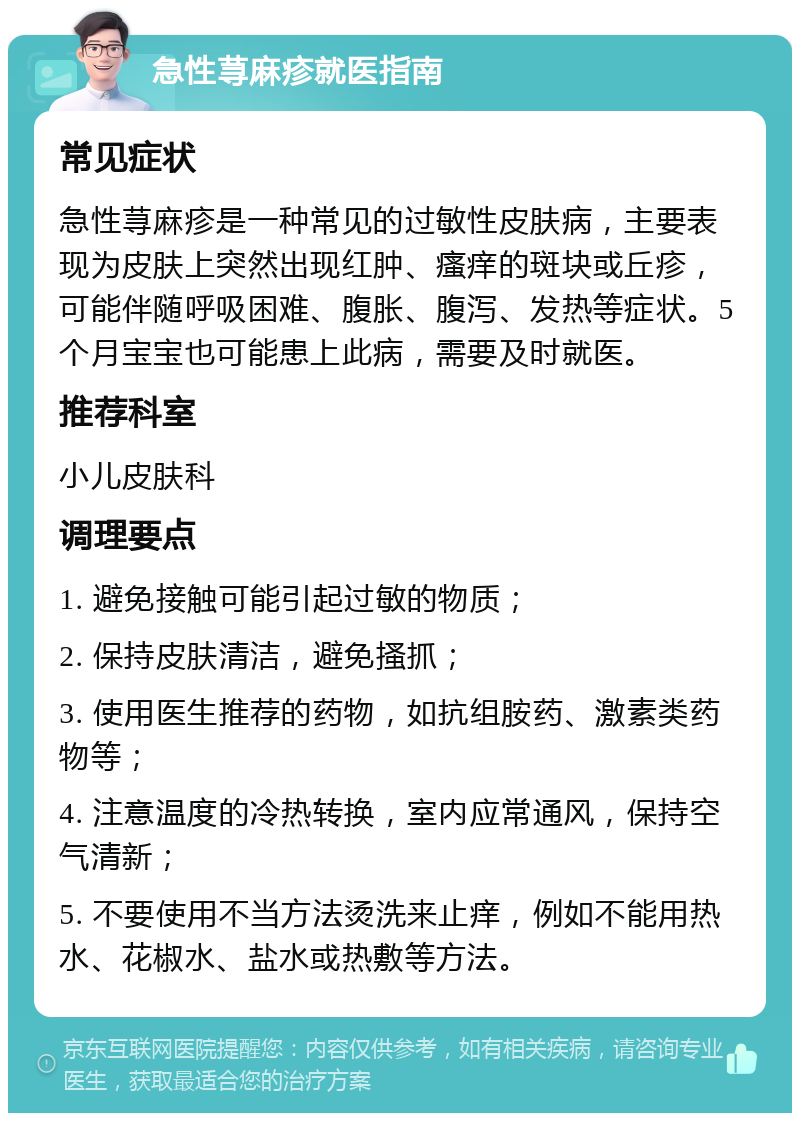 急性荨麻疹就医指南 常见症状 急性荨麻疹是一种常见的过敏性皮肤病，主要表现为皮肤上突然出现红肿、瘙痒的斑块或丘疹，可能伴随呼吸困难、腹胀、腹泻、发热等症状。5个月宝宝也可能患上此病，需要及时就医。 推荐科室 小儿皮肤科 调理要点 1. 避免接触可能引起过敏的物质； 2. 保持皮肤清洁，避免搔抓； 3. 使用医生推荐的药物，如抗组胺药、激素类药物等； 4. 注意温度的冷热转换，室内应常通风，保持空气清新； 5. 不要使用不当方法烫洗来止痒，例如不能用热水、花椒水、盐水或热敷等方法。