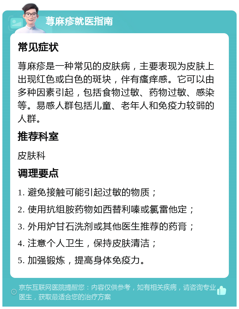 荨麻疹就医指南 常见症状 荨麻疹是一种常见的皮肤病，主要表现为皮肤上出现红色或白色的斑块，伴有瘙痒感。它可以由多种因素引起，包括食物过敏、药物过敏、感染等。易感人群包括儿童、老年人和免疫力较弱的人群。 推荐科室 皮肤科 调理要点 1. 避免接触可能引起过敏的物质； 2. 使用抗组胺药物如西替利嗪或氯雷他定； 3. 外用炉甘石洗剂或其他医生推荐的药膏； 4. 注意个人卫生，保持皮肤清洁； 5. 加强锻炼，提高身体免疫力。