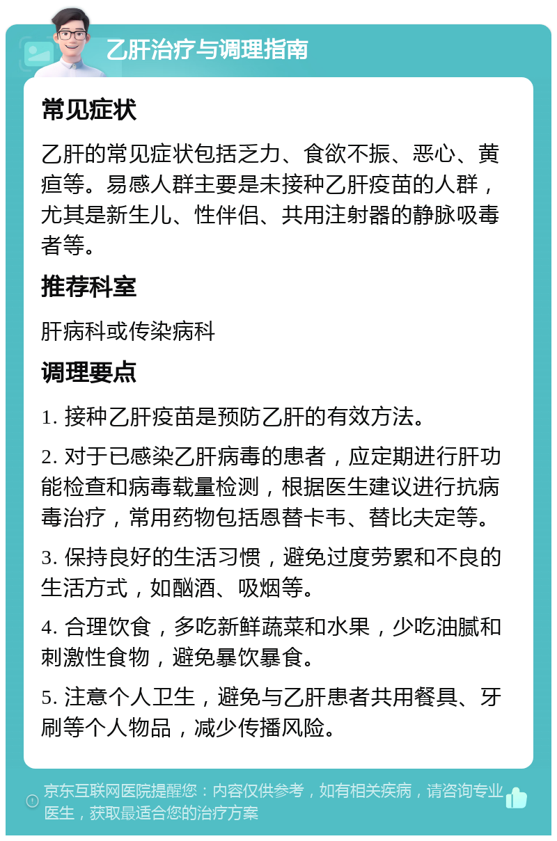 乙肝治疗与调理指南 常见症状 乙肝的常见症状包括乏力、食欲不振、恶心、黄疸等。易感人群主要是未接种乙肝疫苗的人群，尤其是新生儿、性伴侣、共用注射器的静脉吸毒者等。 推荐科室 肝病科或传染病科 调理要点 1. 接种乙肝疫苗是预防乙肝的有效方法。 2. 对于已感染乙肝病毒的患者，应定期进行肝功能检查和病毒载量检测，根据医生建议进行抗病毒治疗，常用药物包括恩替卡韦、替比夫定等。 3. 保持良好的生活习惯，避免过度劳累和不良的生活方式，如酗酒、吸烟等。 4. 合理饮食，多吃新鲜蔬菜和水果，少吃油腻和刺激性食物，避免暴饮暴食。 5. 注意个人卫生，避免与乙肝患者共用餐具、牙刷等个人物品，减少传播风险。