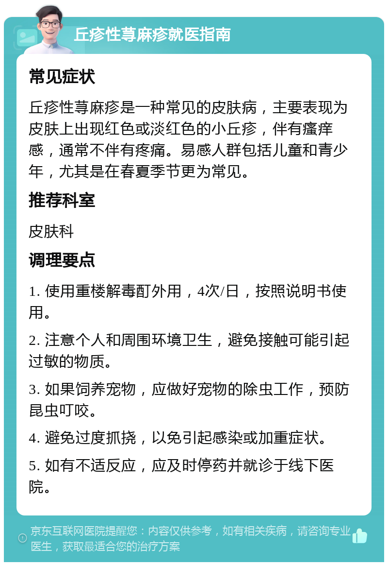 丘疹性荨麻疹就医指南 常见症状 丘疹性荨麻疹是一种常见的皮肤病，主要表现为皮肤上出现红色或淡红色的小丘疹，伴有瘙痒感，通常不伴有疼痛。易感人群包括儿童和青少年，尤其是在春夏季节更为常见。 推荐科室 皮肤科 调理要点 1. 使用重楼解毒酊外用，4次/日，按照说明书使用。 2. 注意个人和周围环境卫生，避免接触可能引起过敏的物质。 3. 如果饲养宠物，应做好宠物的除虫工作，预防昆虫叮咬。 4. 避免过度抓挠，以免引起感染或加重症状。 5. 如有不适反应，应及时停药并就诊于线下医院。