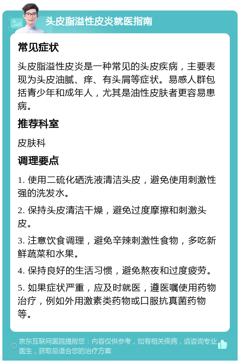 头皮脂溢性皮炎就医指南 常见症状 头皮脂溢性皮炎是一种常见的头皮疾病，主要表现为头皮油腻、痒、有头屑等症状。易感人群包括青少年和成年人，尤其是油性皮肤者更容易患病。 推荐科室 皮肤科 调理要点 1. 使用二硫化硒洗液清洁头皮，避免使用刺激性强的洗发水。 2. 保持头皮清洁干燥，避免过度摩擦和刺激头皮。 3. 注意饮食调理，避免辛辣刺激性食物，多吃新鲜蔬菜和水果。 4. 保持良好的生活习惯，避免熬夜和过度疲劳。 5. 如果症状严重，应及时就医，遵医嘱使用药物治疗，例如外用激素类药物或口服抗真菌药物等。