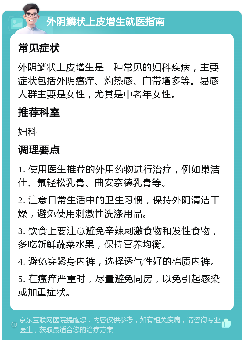 外阴鳞状上皮增生就医指南 常见症状 外阴鳞状上皮增生是一种常见的妇科疾病，主要症状包括外阴瘙痒、灼热感、白带增多等。易感人群主要是女性，尤其是中老年女性。 推荐科室 妇科 调理要点 1. 使用医生推荐的外用药物进行治疗，例如巢洁仕、氟轻松乳膏、曲安奈德乳膏等。 2. 注意日常生活中的卫生习惯，保持外阴清洁干燥，避免使用刺激性洗涤用品。 3. 饮食上要注意避免辛辣刺激食物和发性食物，多吃新鲜蔬菜水果，保持营养均衡。 4. 避免穿紧身内裤，选择透气性好的棉质内裤。 5. 在瘙痒严重时，尽量避免同房，以免引起感染或加重症状。