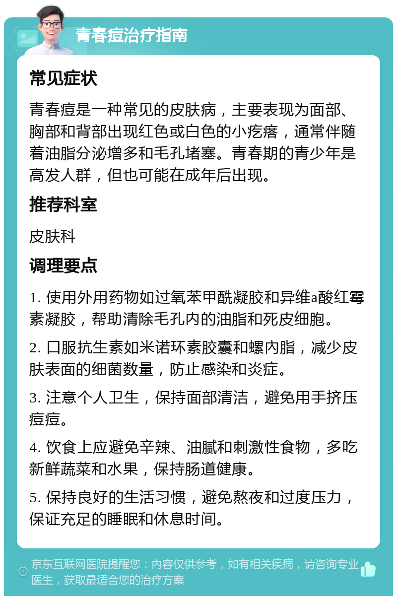 青春痘治疗指南 常见症状 青春痘是一种常见的皮肤病，主要表现为面部、胸部和背部出现红色或白色的小疙瘩，通常伴随着油脂分泌增多和毛孔堵塞。青春期的青少年是高发人群，但也可能在成年后出现。 推荐科室 皮肤科 调理要点 1. 使用外用药物如过氧苯甲酰凝胶和异维a酸红霉素凝胶，帮助清除毛孔内的油脂和死皮细胞。 2. 口服抗生素如米诺环素胶囊和螺內脂，减少皮肤表面的细菌数量，防止感染和炎症。 3. 注意个人卫生，保持面部清洁，避免用手挤压痘痘。 4. 饮食上应避免辛辣、油腻和刺激性食物，多吃新鲜蔬菜和水果，保持肠道健康。 5. 保持良好的生活习惯，避免熬夜和过度压力，保证充足的睡眠和休息时间。