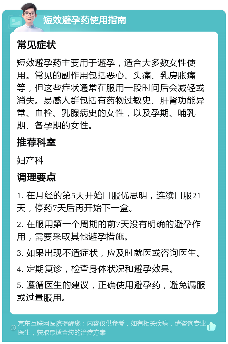 短效避孕药使用指南 常见症状 短效避孕药主要用于避孕，适合大多数女性使用。常见的副作用包括恶心、头痛、乳房胀痛等，但这些症状通常在服用一段时间后会减轻或消失。易感人群包括有药物过敏史、肝肾功能异常、血栓、乳腺病史的女性，以及孕期、哺乳期、备孕期的女性。 推荐科室 妇产科 调理要点 1. 在月经的第5天开始口服优思明，连续口服21天，停药7天后再开始下一盒。 2. 在服用第一个周期的前7天没有明确的避孕作用，需要采取其他避孕措施。 3. 如果出现不适症状，应及时就医或咨询医生。 4. 定期复诊，检查身体状况和避孕效果。 5. 遵循医生的建议，正确使用避孕药，避免漏服或过量服用。