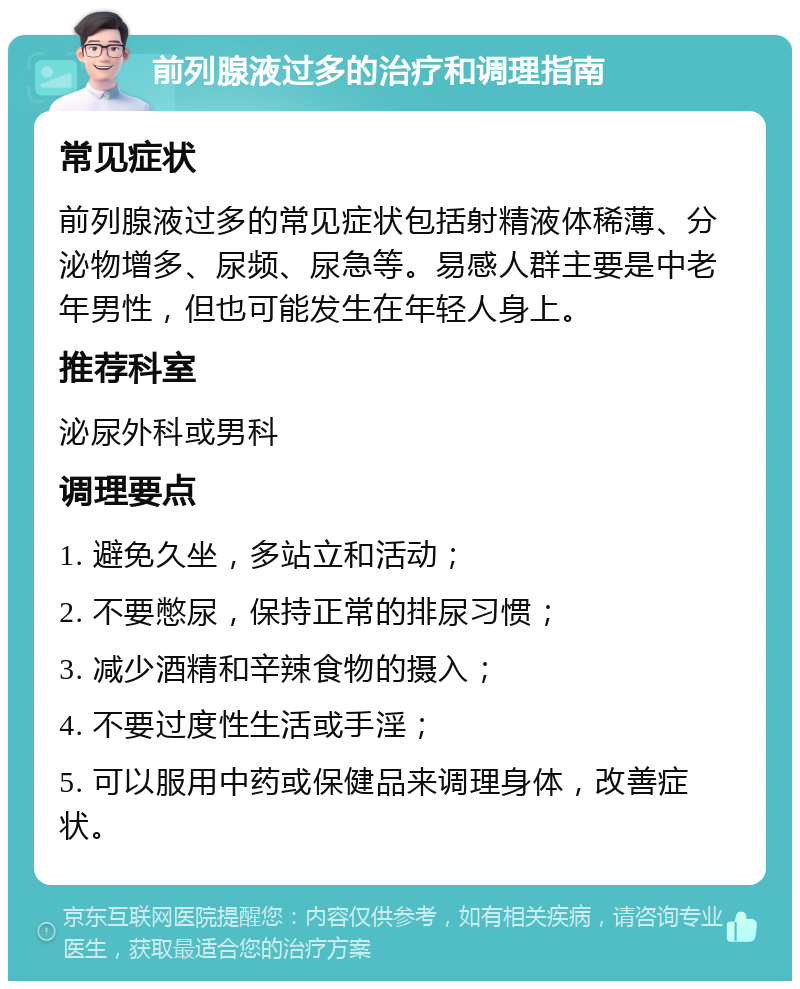 前列腺液过多的治疗和调理指南 常见症状 前列腺液过多的常见症状包括射精液体稀薄、分泌物增多、尿频、尿急等。易感人群主要是中老年男性，但也可能发生在年轻人身上。 推荐科室 泌尿外科或男科 调理要点 1. 避免久坐，多站立和活动； 2. 不要憋尿，保持正常的排尿习惯； 3. 减少酒精和辛辣食物的摄入； 4. 不要过度性生活或手淫； 5. 可以服用中药或保健品来调理身体，改善症状。