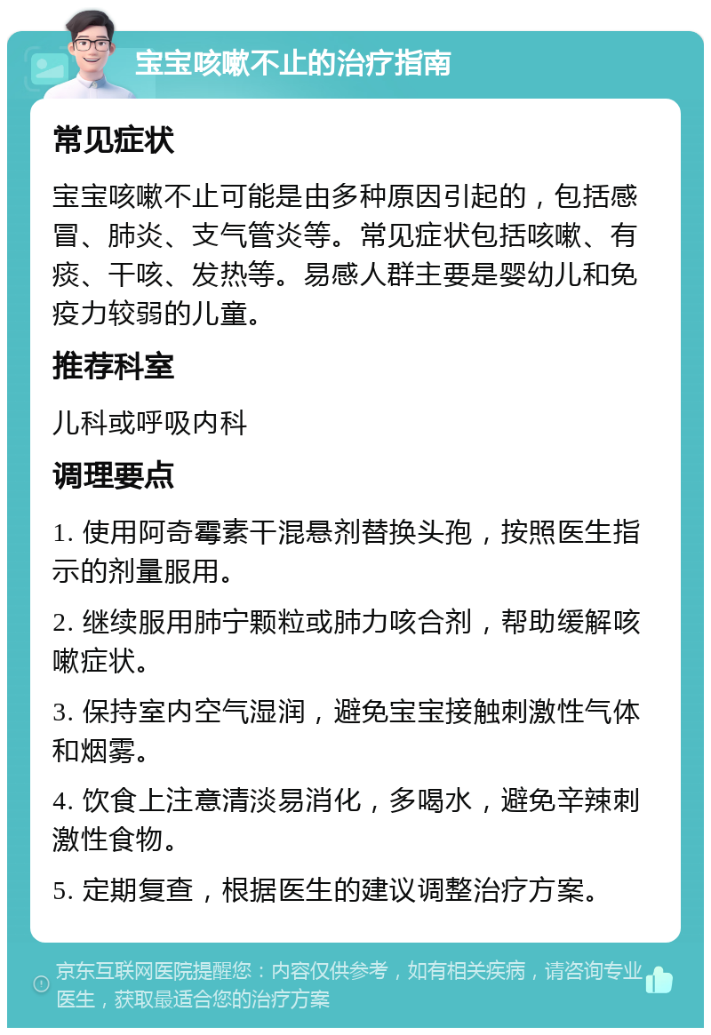 宝宝咳嗽不止的治疗指南 常见症状 宝宝咳嗽不止可能是由多种原因引起的，包括感冒、肺炎、支气管炎等。常见症状包括咳嗽、有痰、干咳、发热等。易感人群主要是婴幼儿和免疫力较弱的儿童。 推荐科室 儿科或呼吸内科 调理要点 1. 使用阿奇霉素干混悬剂替换头孢，按照医生指示的剂量服用。 2. 继续服用肺宁颗粒或肺力咳合剂，帮助缓解咳嗽症状。 3. 保持室内空气湿润，避免宝宝接触刺激性气体和烟雾。 4. 饮食上注意清淡易消化，多喝水，避免辛辣刺激性食物。 5. 定期复查，根据医生的建议调整治疗方案。