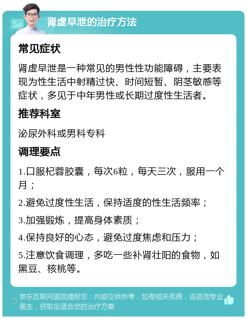 肾虚早泄的治疗方法 常见症状 肾虚早泄是一种常见的男性性功能障碍，主要表现为性生活中射精过快、时间短暂、阴茎敏感等症状，多见于中年男性或长期过度性生活者。 推荐科室 泌尿外科或男科专科 调理要点 1.口服杞蓉胶囊，每次6粒，每天三次，服用一个月； 2.避免过度性生活，保持适度的性生活频率； 3.加强锻炼，提高身体素质； 4.保持良好的心态，避免过度焦虑和压力； 5.注意饮食调理，多吃一些补肾壮阳的食物，如黑豆、核桃等。