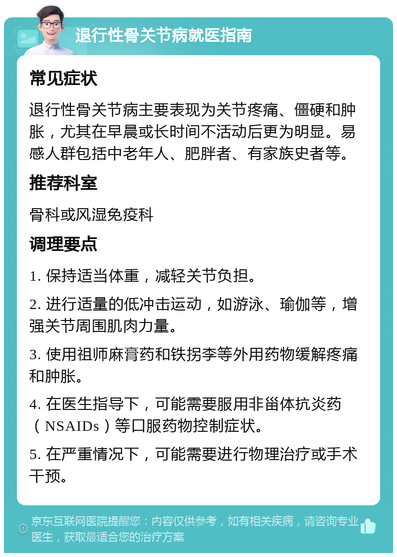 退行性骨关节病就医指南 常见症状 退行性骨关节病主要表现为关节疼痛、僵硬和肿胀，尤其在早晨或长时间不活动后更为明显。易感人群包括中老年人、肥胖者、有家族史者等。 推荐科室 骨科或风湿免疫科 调理要点 1. 保持适当体重，减轻关节负担。 2. 进行适量的低冲击运动，如游泳、瑜伽等，增强关节周围肌肉力量。 3. 使用祖师麻膏药和铁拐李等外用药物缓解疼痛和肿胀。 4. 在医生指导下，可能需要服用非甾体抗炎药（NSAIDs）等口服药物控制症状。 5. 在严重情况下，可能需要进行物理治疗或手术干预。