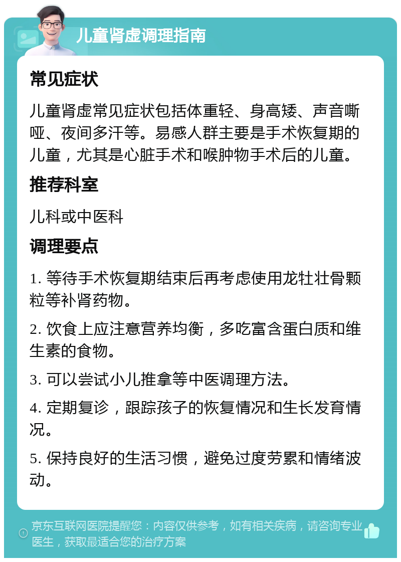 儿童肾虚调理指南 常见症状 儿童肾虚常见症状包括体重轻、身高矮、声音嘶哑、夜间多汗等。易感人群主要是手术恢复期的儿童，尤其是心脏手术和喉肿物手术后的儿童。 推荐科室 儿科或中医科 调理要点 1. 等待手术恢复期结束后再考虑使用龙牡壮骨颗粒等补肾药物。 2. 饮食上应注意营养均衡，多吃富含蛋白质和维生素的食物。 3. 可以尝试小儿推拿等中医调理方法。 4. 定期复诊，跟踪孩子的恢复情况和生长发育情况。 5. 保持良好的生活习惯，避免过度劳累和情绪波动。