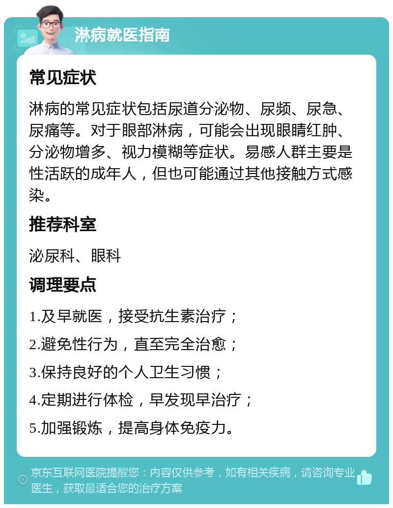 淋病就医指南 常见症状 淋病的常见症状包括尿道分泌物、尿频、尿急、尿痛等。对于眼部淋病，可能会出现眼睛红肿、分泌物增多、视力模糊等症状。易感人群主要是性活跃的成年人，但也可能通过其他接触方式感染。 推荐科室 泌尿科、眼科 调理要点 1.及早就医，接受抗生素治疗； 2.避免性行为，直至完全治愈； 3.保持良好的个人卫生习惯； 4.定期进行体检，早发现早治疗； 5.加强锻炼，提高身体免疫力。