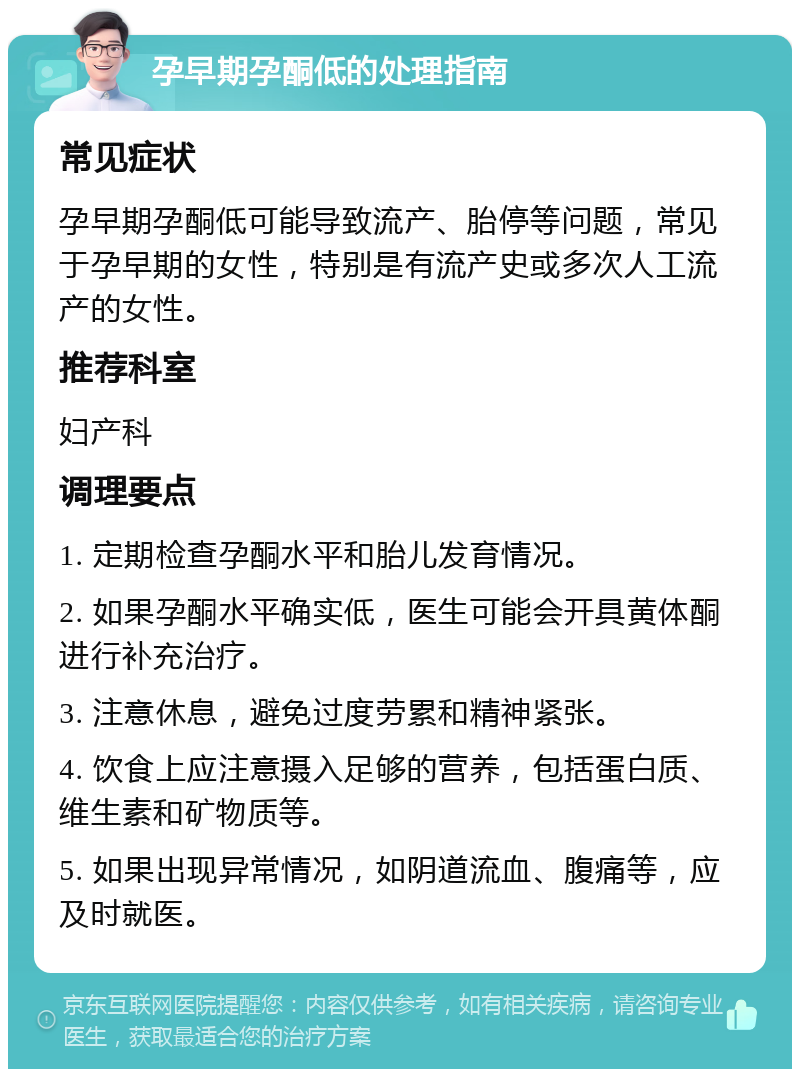 孕早期孕酮低的处理指南 常见症状 孕早期孕酮低可能导致流产、胎停等问题，常见于孕早期的女性，特别是有流产史或多次人工流产的女性。 推荐科室 妇产科 调理要点 1. 定期检查孕酮水平和胎儿发育情况。 2. 如果孕酮水平确实低，医生可能会开具黄体酮进行补充治疗。 3. 注意休息，避免过度劳累和精神紧张。 4. 饮食上应注意摄入足够的营养，包括蛋白质、维生素和矿物质等。 5. 如果出现异常情况，如阴道流血、腹痛等，应及时就医。