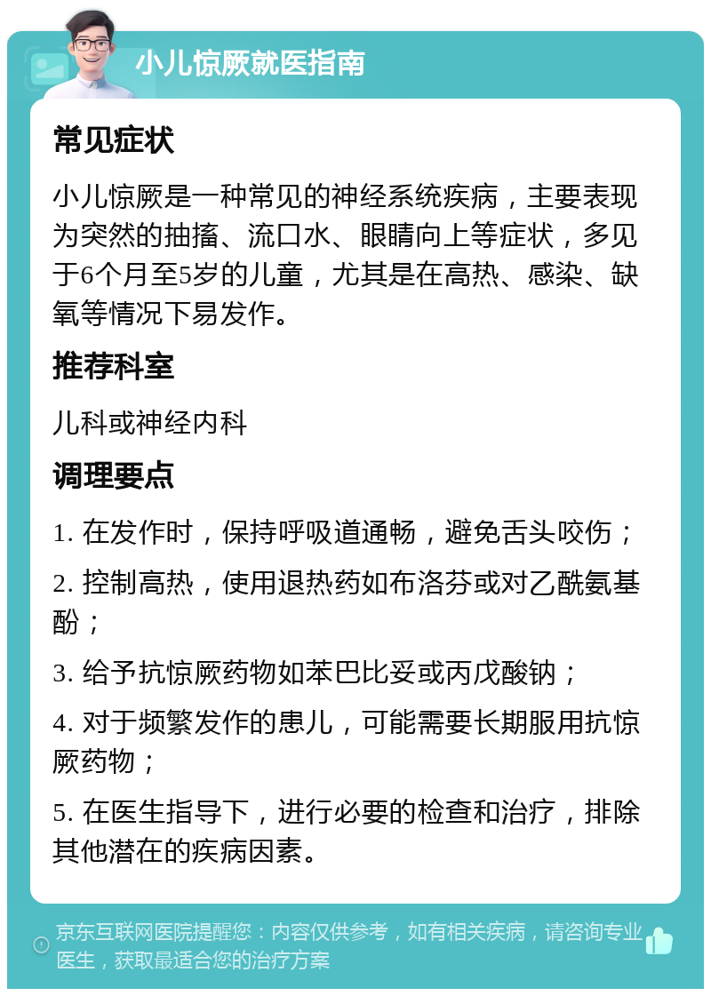 小儿惊厥就医指南 常见症状 小儿惊厥是一种常见的神经系统疾病，主要表现为突然的抽搐、流口水、眼睛向上等症状，多见于6个月至5岁的儿童，尤其是在高热、感染、缺氧等情况下易发作。 推荐科室 儿科或神经内科 调理要点 1. 在发作时，保持呼吸道通畅，避免舌头咬伤； 2. 控制高热，使用退热药如布洛芬或对乙酰氨基酚； 3. 给予抗惊厥药物如苯巴比妥或丙戊酸钠； 4. 对于频繁发作的患儿，可能需要长期服用抗惊厥药物； 5. 在医生指导下，进行必要的检查和治疗，排除其他潜在的疾病因素。