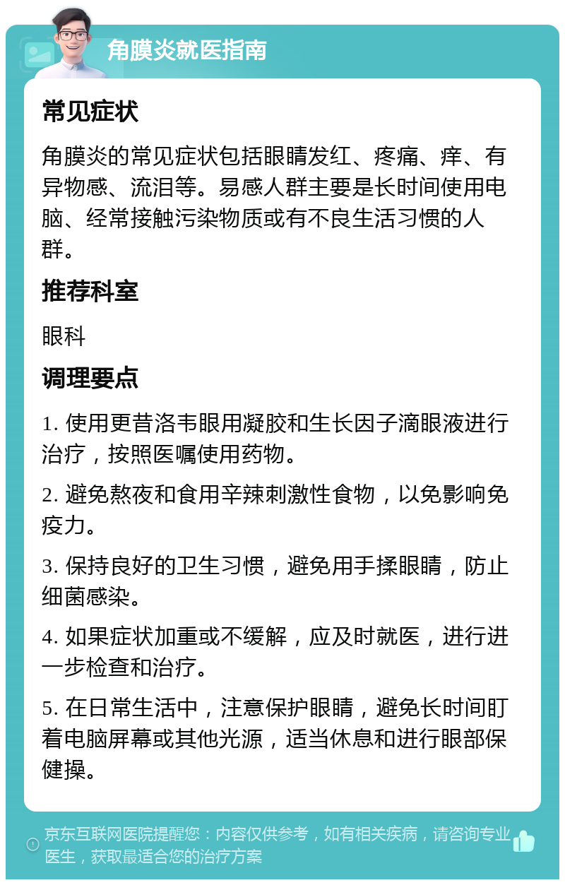 角膜炎就医指南 常见症状 角膜炎的常见症状包括眼睛发红、疼痛、痒、有异物感、流泪等。易感人群主要是长时间使用电脑、经常接触污染物质或有不良生活习惯的人群。 推荐科室 眼科 调理要点 1. 使用更昔洛韦眼用凝胶和生长因子滴眼液进行治疗，按照医嘱使用药物。 2. 避免熬夜和食用辛辣刺激性食物，以免影响免疫力。 3. 保持良好的卫生习惯，避免用手揉眼睛，防止细菌感染。 4. 如果症状加重或不缓解，应及时就医，进行进一步检查和治疗。 5. 在日常生活中，注意保护眼睛，避免长时间盯着电脑屏幕或其他光源，适当休息和进行眼部保健操。