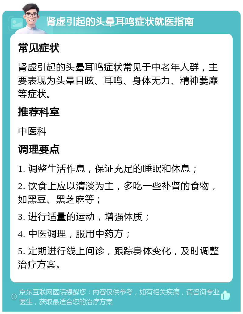 肾虚引起的头晕耳鸣症状就医指南 常见症状 肾虚引起的头晕耳鸣症状常见于中老年人群，主要表现为头晕目眩、耳鸣、身体无力、精神萎靡等症状。 推荐科室 中医科 调理要点 1. 调整生活作息，保证充足的睡眠和休息； 2. 饮食上应以清淡为主，多吃一些补肾的食物，如黑豆、黑芝麻等； 3. 进行适量的运动，增强体质； 4. 中医调理，服用中药方； 5. 定期进行线上问诊，跟踪身体变化，及时调整治疗方案。