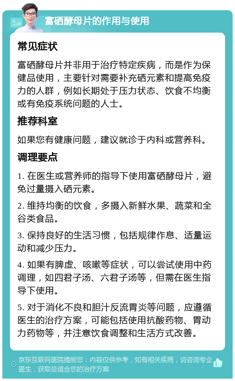 富硒酵母片的作用与使用 常见症状 富硒酵母片并非用于治疗特定疾病，而是作为保健品使用，主要针对需要补充硒元素和提高免疫力的人群，例如长期处于压力状态、饮食不均衡或有免疫系统问题的人士。 推荐科室 如果您有健康问题，建议就诊于内科或营养科。 调理要点 1. 在医生或营养师的指导下使用富硒酵母片，避免过量摄入硒元素。 2. 维持均衡的饮食，多摄入新鲜水果、蔬菜和全谷类食品。 3. 保持良好的生活习惯，包括规律作息、适量运动和减少压力。 4. 如果有脾虚、咳嗽等症状，可以尝试使用中药调理，如四君子汤、六君子汤等，但需在医生指导下使用。 5. 对于消化不良和胆汁反流胃炎等问题，应遵循医生的治疗方案，可能包括使用抗酸药物、胃动力药物等，并注意饮食调整和生活方式改善。