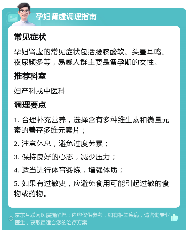 孕妇肾虚调理指南 常见症状 孕妇肾虚的常见症状包括腰膝酸软、头晕耳鸣、夜尿频多等，易感人群主要是备孕期的女性。 推荐科室 妇产科或中医科 调理要点 1. 合理补充营养，选择含有多种维生素和微量元素的善存多维元素片； 2. 注意休息，避免过度劳累； 3. 保持良好的心态，减少压力； 4. 适当进行体育锻炼，增强体质； 5. 如果有过敏史，应避免食用可能引起过敏的食物或药物。