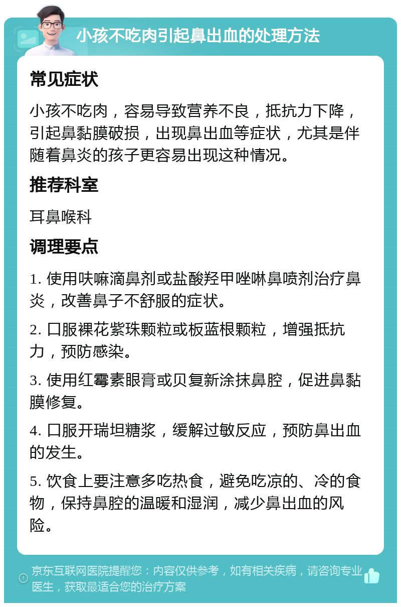 小孩不吃肉引起鼻出血的处理方法 常见症状 小孩不吃肉，容易导致营养不良，抵抗力下降，引起鼻黏膜破损，出现鼻出血等症状，尤其是伴随着鼻炎的孩子更容易出现这种情况。 推荐科室 耳鼻喉科 调理要点 1. 使用呋嘛滴鼻剂或盐酸羟甲唑啉鼻喷剂治疗鼻炎，改善鼻子不舒服的症状。 2. 口服裸花紫珠颗粒或板蓝根颗粒，增强抵抗力，预防感染。 3. 使用红霉素眼膏或贝复新涂抹鼻腔，促进鼻黏膜修复。 4. 口服开瑞坦糖浆，缓解过敏反应，预防鼻出血的发生。 5. 饮食上要注意多吃热食，避免吃凉的、冷的食物，保持鼻腔的温暖和湿润，减少鼻出血的风险。