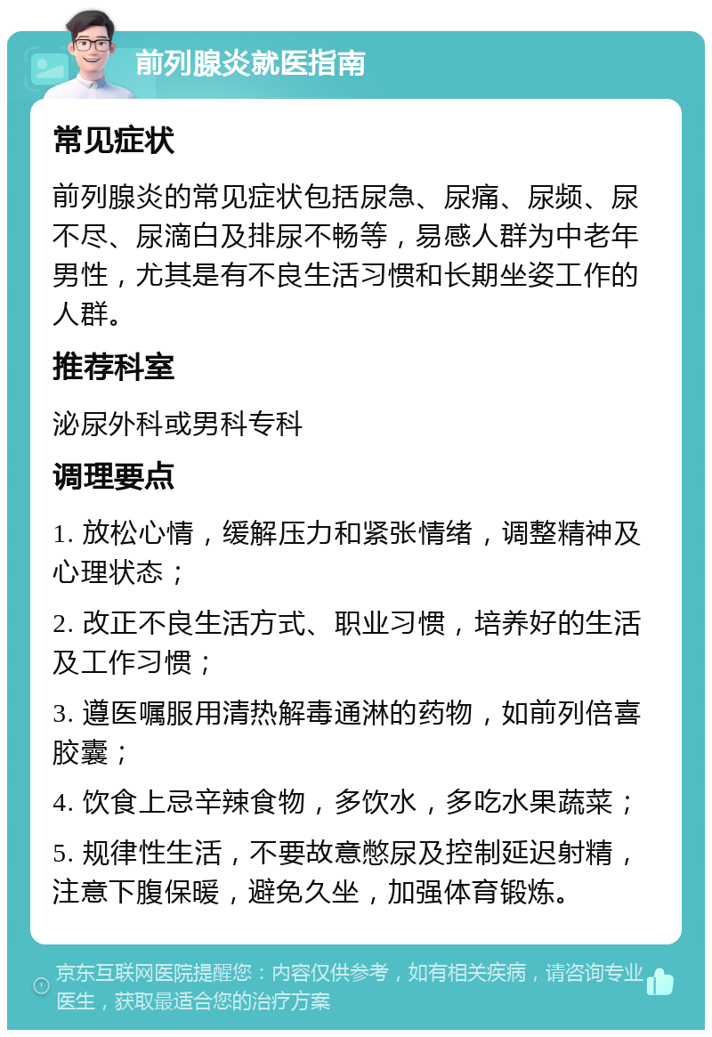 前列腺炎就医指南 常见症状 前列腺炎的常见症状包括尿急、尿痛、尿频、尿不尽、尿滴白及排尿不畅等，易感人群为中老年男性，尤其是有不良生活习惯和长期坐姿工作的人群。 推荐科室 泌尿外科或男科专科 调理要点 1. 放松心情，缓解压力和紧张情绪，调整精神及心理状态； 2. 改正不良生活方式、职业习惯，培养好的生活及工作习惯； 3. 遵医嘱服用清热解毒通淋的药物，如前列倍喜胶囊； 4. 饮食上忌辛辣食物，多饮水，多吃水果蔬菜； 5. 规律性生活，不要故意憋尿及控制延迟射精，注意下腹保暖，避免久坐，加强体育锻炼。