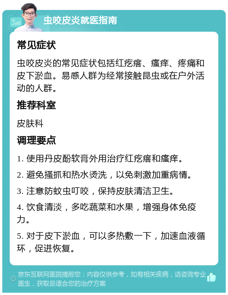 虫咬皮炎就医指南 常见症状 虫咬皮炎的常见症状包括红疙瘩、瘙痒、疼痛和皮下淤血。易感人群为经常接触昆虫或在户外活动的人群。 推荐科室 皮肤科 调理要点 1. 使用丹皮酚软膏外用治疗红疙瘩和瘙痒。 2. 避免搔抓和热水烫洗，以免刺激加重病情。 3. 注意防蚊虫叮咬，保持皮肤清洁卫生。 4. 饮食清淡，多吃蔬菜和水果，增强身体免疫力。 5. 对于皮下淤血，可以多热敷一下，加速血液循环，促进恢复。