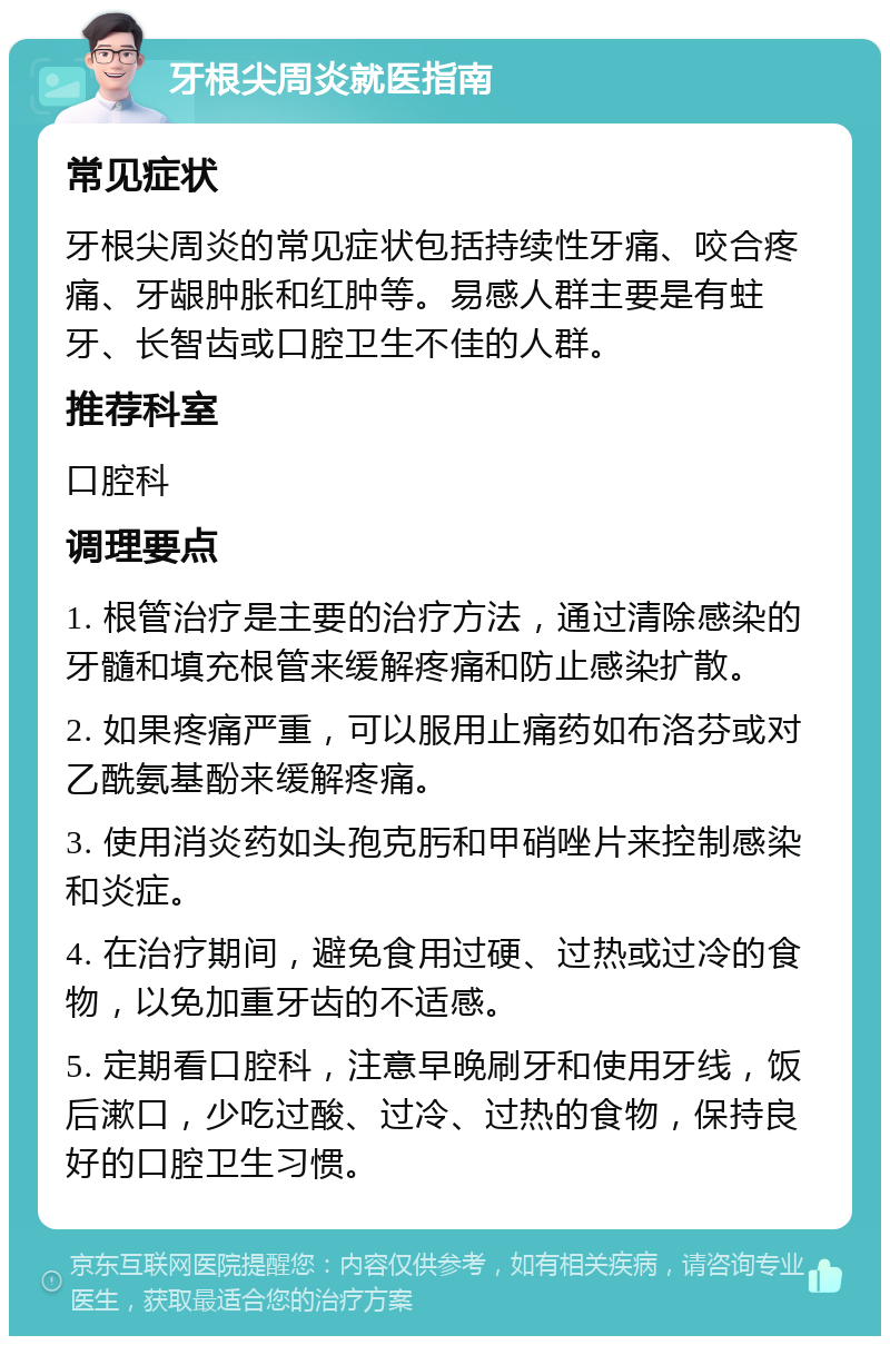 牙根尖周炎就医指南 常见症状 牙根尖周炎的常见症状包括持续性牙痛、咬合疼痛、牙龈肿胀和红肿等。易感人群主要是有蛀牙、长智齿或口腔卫生不佳的人群。 推荐科室 口腔科 调理要点 1. 根管治疗是主要的治疗方法，通过清除感染的牙髓和填充根管来缓解疼痛和防止感染扩散。 2. 如果疼痛严重，可以服用止痛药如布洛芬或对乙酰氨基酚来缓解疼痛。 3. 使用消炎药如头孢克肟和甲硝唑片来控制感染和炎症。 4. 在治疗期间，避免食用过硬、过热或过冷的食物，以免加重牙齿的不适感。 5. 定期看口腔科，注意早晚刷牙和使用牙线，饭后漱口，少吃过酸、过冷、过热的食物，保持良好的口腔卫生习惯。