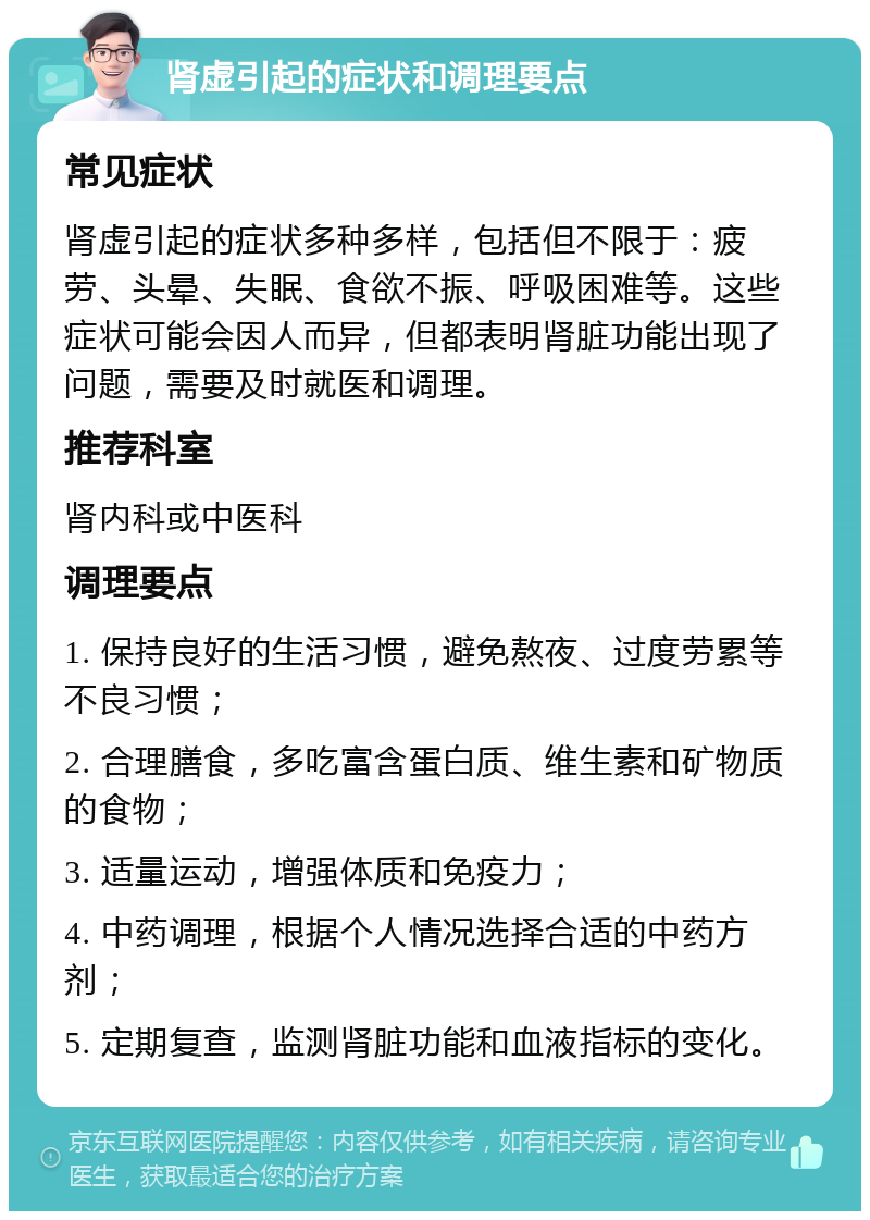 肾虚引起的症状和调理要点 常见症状 肾虚引起的症状多种多样，包括但不限于：疲劳、头晕、失眠、食欲不振、呼吸困难等。这些症状可能会因人而异，但都表明肾脏功能出现了问题，需要及时就医和调理。 推荐科室 肾内科或中医科 调理要点 1. 保持良好的生活习惯，避免熬夜、过度劳累等不良习惯； 2. 合理膳食，多吃富含蛋白质、维生素和矿物质的食物； 3. 适量运动，增强体质和免疫力； 4. 中药调理，根据个人情况选择合适的中药方剂； 5. 定期复查，监测肾脏功能和血液指标的变化。