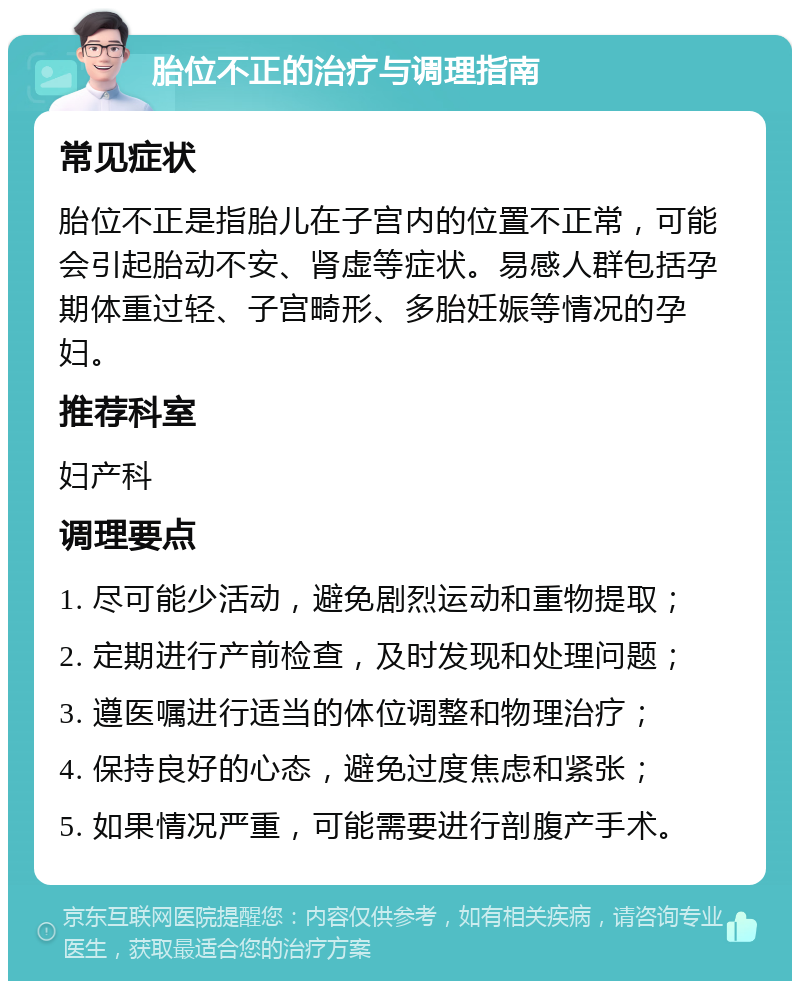 胎位不正的治疗与调理指南 常见症状 胎位不正是指胎儿在子宫内的位置不正常，可能会引起胎动不安、肾虚等症状。易感人群包括孕期体重过轻、子宫畸形、多胎妊娠等情况的孕妇。 推荐科室 妇产科 调理要点 1. 尽可能少活动，避免剧烈运动和重物提取； 2. 定期进行产前检查，及时发现和处理问题； 3. 遵医嘱进行适当的体位调整和物理治疗； 4. 保持良好的心态，避免过度焦虑和紧张； 5. 如果情况严重，可能需要进行剖腹产手术。