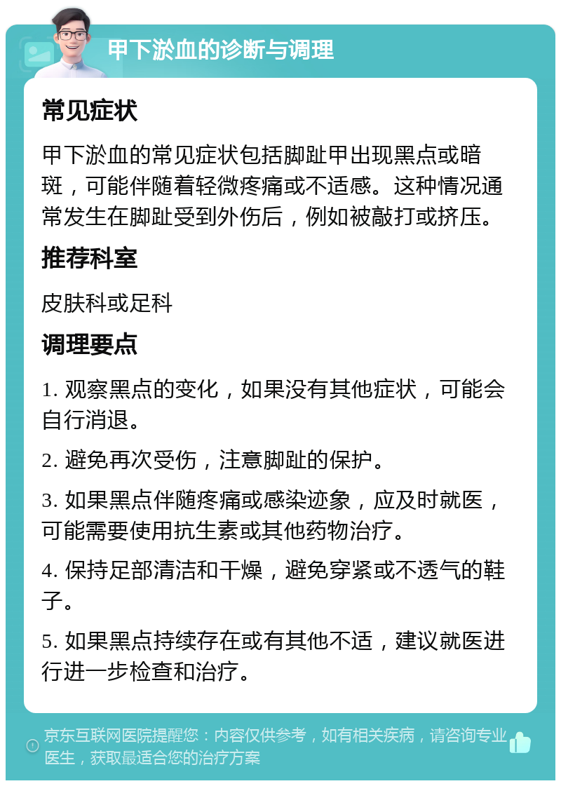 甲下淤血的诊断与调理 常见症状 甲下淤血的常见症状包括脚趾甲出现黑点或暗斑，可能伴随着轻微疼痛或不适感。这种情况通常发生在脚趾受到外伤后，例如被敲打或挤压。 推荐科室 皮肤科或足科 调理要点 1. 观察黑点的变化，如果没有其他症状，可能会自行消退。 2. 避免再次受伤，注意脚趾的保护。 3. 如果黑点伴随疼痛或感染迹象，应及时就医，可能需要使用抗生素或其他药物治疗。 4. 保持足部清洁和干燥，避免穿紧或不透气的鞋子。 5. 如果黑点持续存在或有其他不适，建议就医进行进一步检查和治疗。