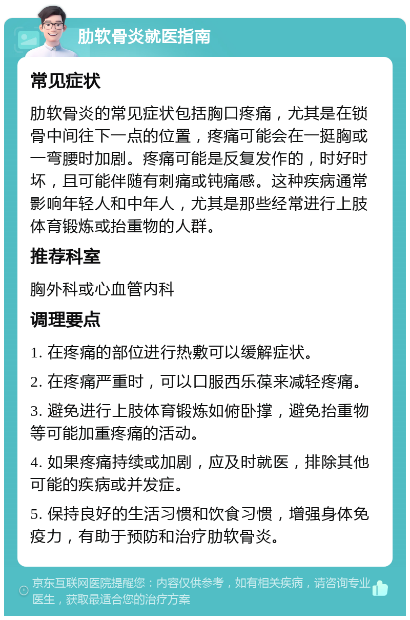 肋软骨炎就医指南 常见症状 肋软骨炎的常见症状包括胸口疼痛，尤其是在锁骨中间往下一点的位置，疼痛可能会在一挺胸或一弯腰时加剧。疼痛可能是反复发作的，时好时坏，且可能伴随有刺痛或钝痛感。这种疾病通常影响年轻人和中年人，尤其是那些经常进行上肢体育锻炼或抬重物的人群。 推荐科室 胸外科或心血管内科 调理要点 1. 在疼痛的部位进行热敷可以缓解症状。 2. 在疼痛严重时，可以口服西乐葆来减轻疼痛。 3. 避免进行上肢体育锻炼如俯卧撑，避免抬重物等可能加重疼痛的活动。 4. 如果疼痛持续或加剧，应及时就医，排除其他可能的疾病或并发症。 5. 保持良好的生活习惯和饮食习惯，增强身体免疫力，有助于预防和治疗肋软骨炎。