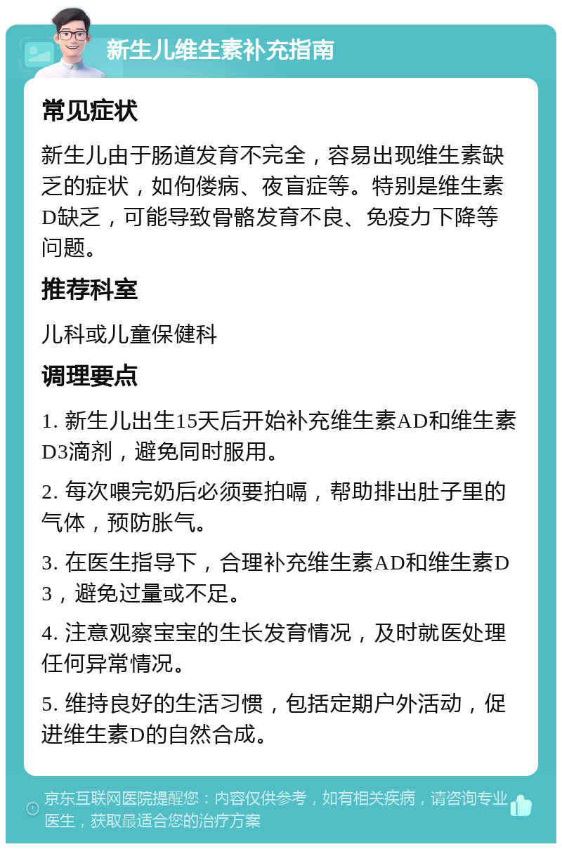 新生儿维生素补充指南 常见症状 新生儿由于肠道发育不完全，容易出现维生素缺乏的症状，如佝偻病、夜盲症等。特别是维生素D缺乏，可能导致骨骼发育不良、免疫力下降等问题。 推荐科室 儿科或儿童保健科 调理要点 1. 新生儿出生15天后开始补充维生素AD和维生素D3滴剂，避免同时服用。 2. 每次喂完奶后必须要拍嗝，帮助排出肚子里的气体，预防胀气。 3. 在医生指导下，合理补充维生素AD和维生素D3，避免过量或不足。 4. 注意观察宝宝的生长发育情况，及时就医处理任何异常情况。 5. 维持良好的生活习惯，包括定期户外活动，促进维生素D的自然合成。